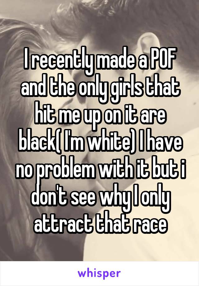 I recently made a POF and the only girls that hit me up on it are black( I'm white) I have no problem with it but i don't see why I only attract that race