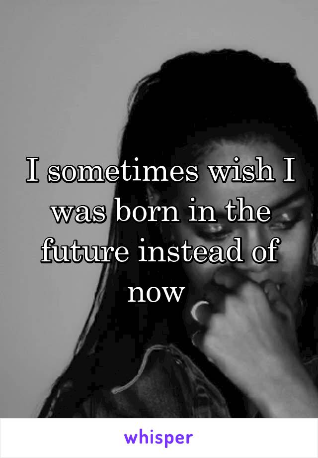 I sometimes wish I was born in the future instead of now 