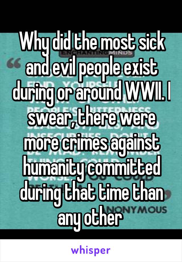 Why did the most sick and evil people exist during or around WWII. I swear, there were more crimes against humanity committed during that time than any other 