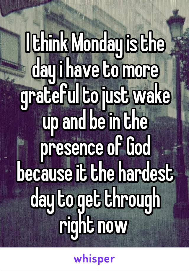 I think Monday is the day i have to more grateful to just wake up and be in the presence of God because it the hardest day to get through right now 