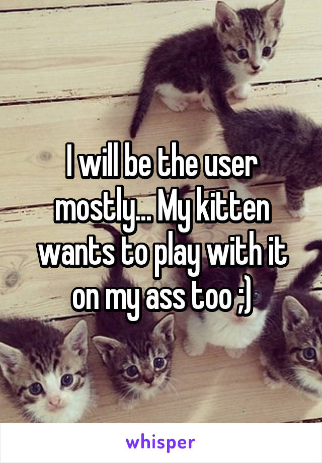 I will be the user mostly... My kitten wants to play with it on my ass too ;)