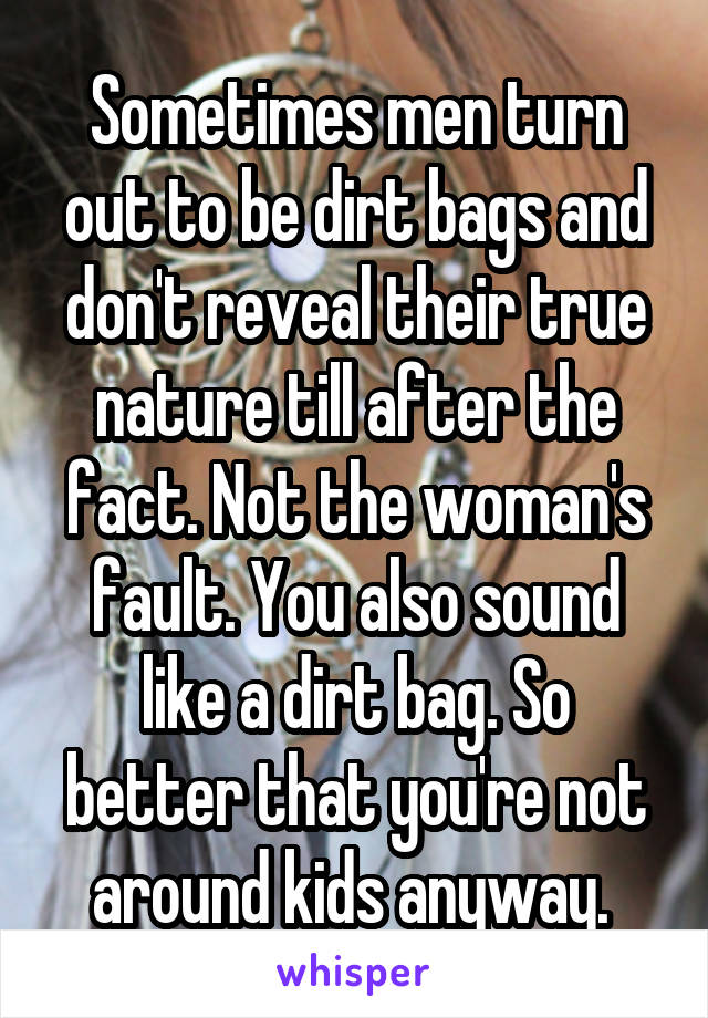 Sometimes men turn out to be dirt bags and don't reveal their true nature till after the fact. Not the woman's fault. You also sound like a dirt bag. So better that you're not around kids anyway. 