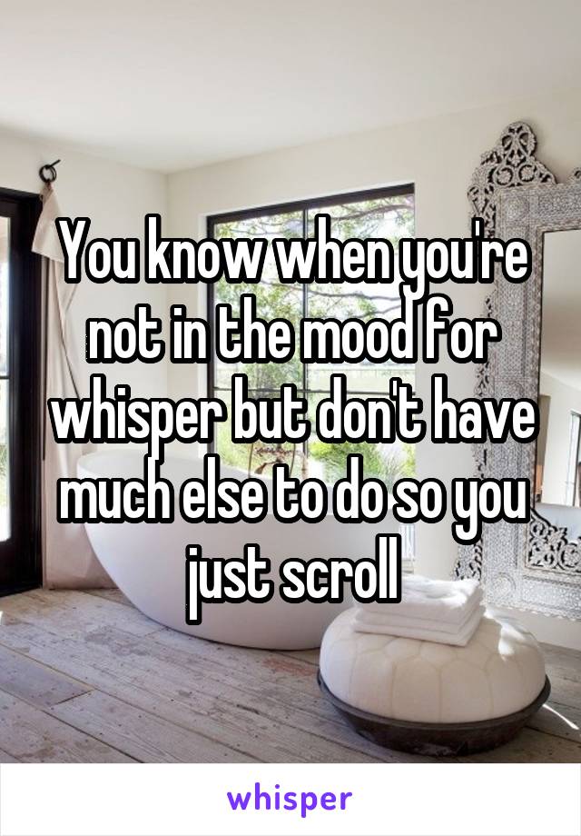 You know when you're not in the mood for whisper but don't have much else to do so you just scroll