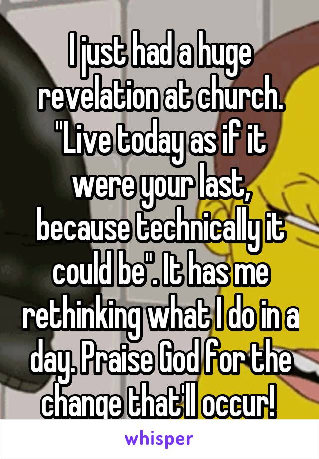 I just had a huge revelation at church. "Live today as if it were your last, because technically it could be". It has me rethinking what I do in a day. Praise God for the change that'll occur! 