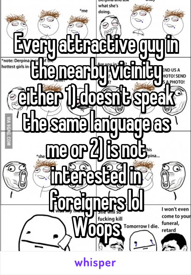 Every attractive guy in the nearby vicinity either 1) doesn't speak the same language as me or 2) is not interested in foreigners lol
Woops