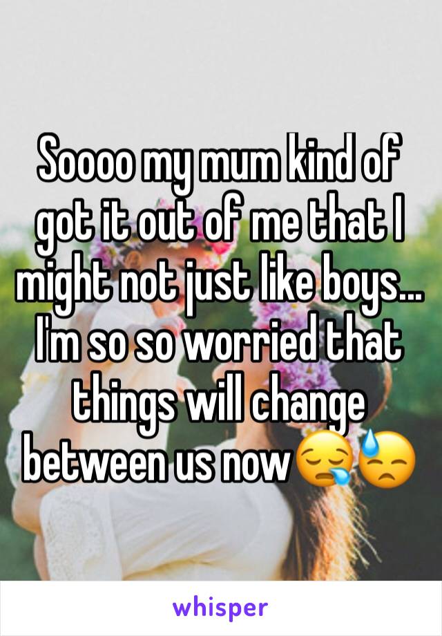 Soooo my mum kind of got it out of me that I might not just like boys...  I'm so so worried that things will change between us now😪😓