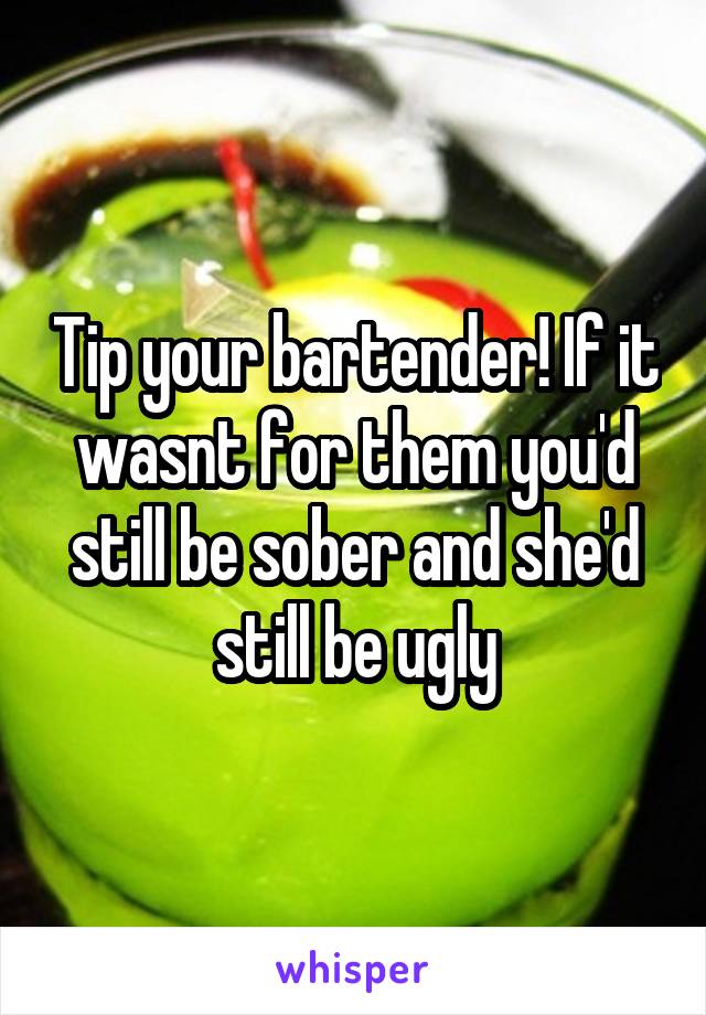 Tip your bartender! If it wasnt for them you'd still be sober and she'd still be ugly