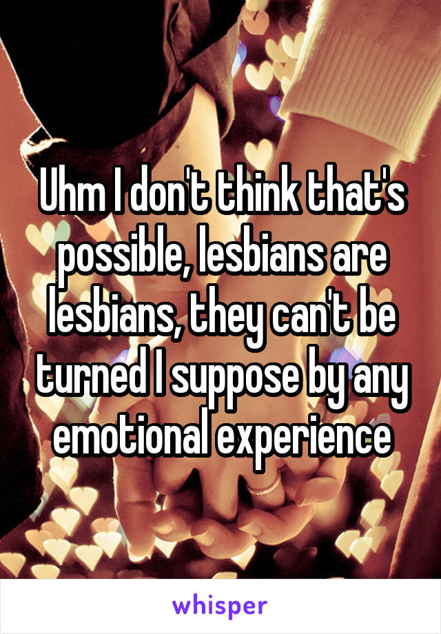 Uhm I don't think that's possible, lesbians are lesbians, they can't be turned I suppose by any emotional experience