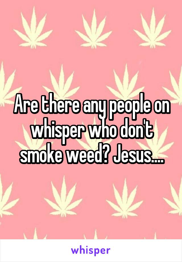 Are there any people on whisper who don't smoke weed? Jesus....