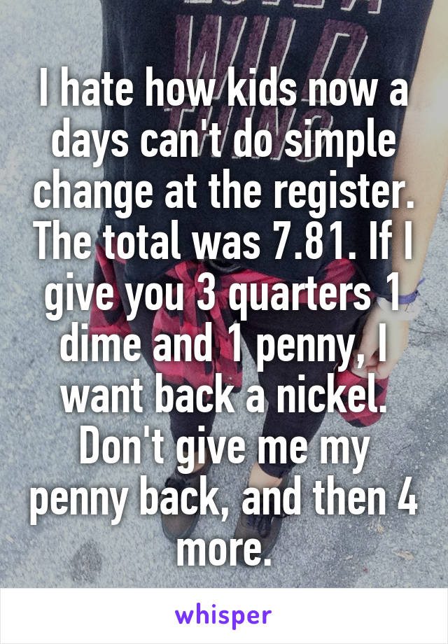 I hate how kids now a days can't do simple change at the register. The total was 7.81. If I give you 3 quarters 1 dime and 1 penny, I want back a nickel. Don't give me my penny back, and then 4 more.