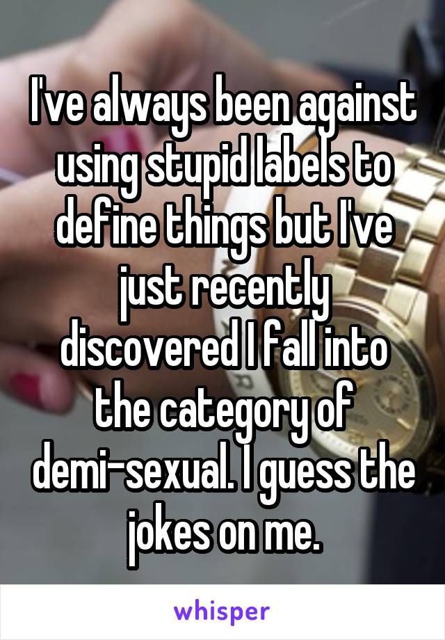 I've always been against using stupid labels to define things but I've just recently discovered I fall into the category of demi-sexual. I guess the jokes on me.