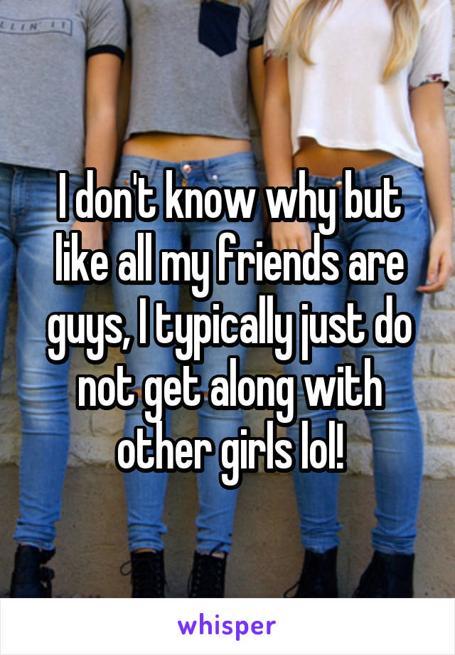 I don't know why but like all my friends are guys, I typically just do not get along with other girls lol!