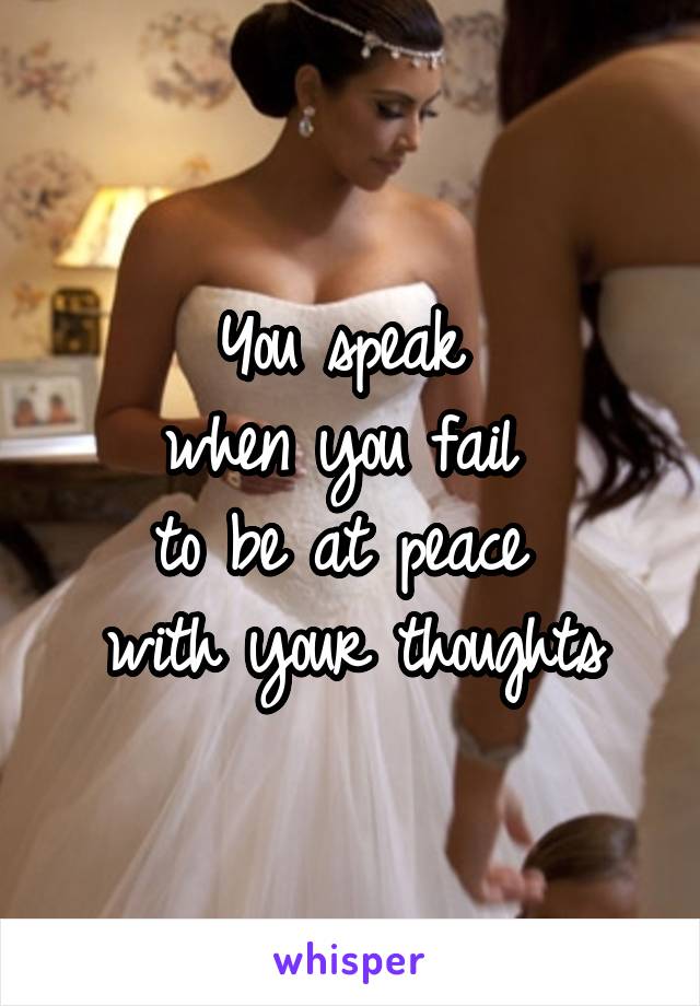 You speak 
when you fail 
to be at peace 
with your thoughts