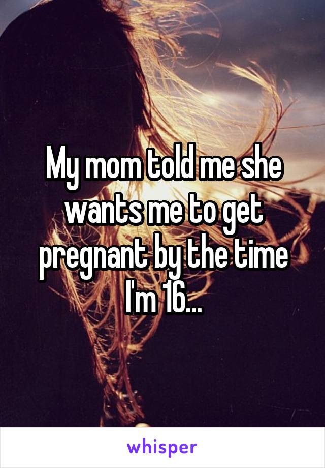 My mom told me she wants me to get pregnant by the time I'm 16...