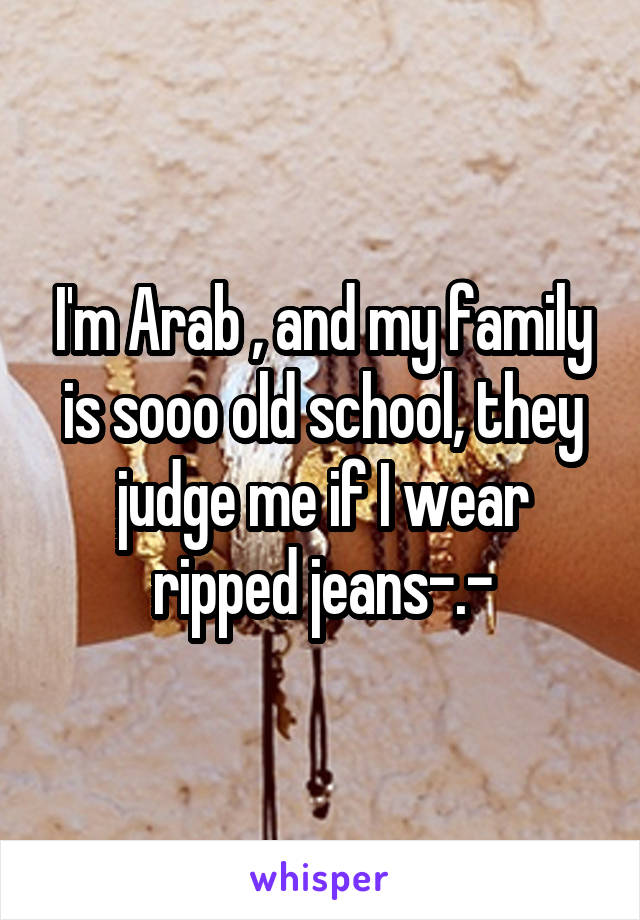 I'm Arab , and my family is sooo old school, they judge me if I wear ripped jeans-.-