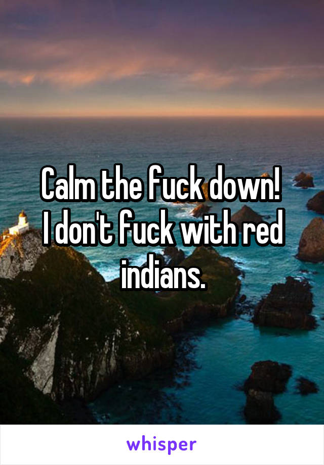 Calm the fuck down! 
I don't fuck with red indians.