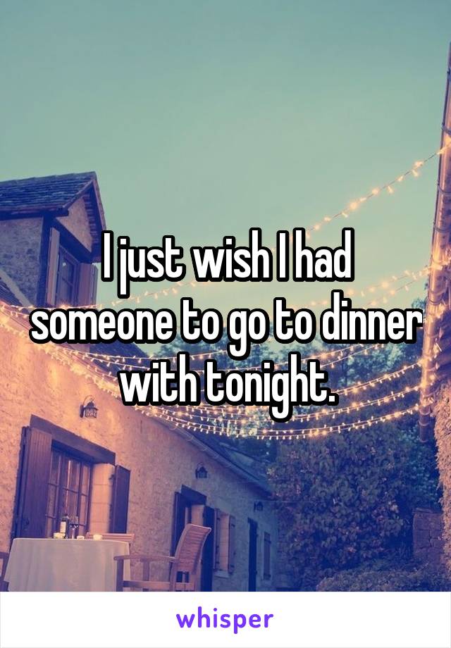 I just wish I had someone to go to dinner with tonight.