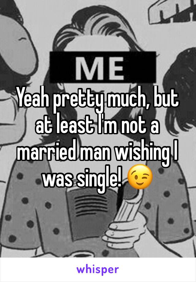 Yeah pretty much, but at least I'm not a married man wishing I was single! 😉