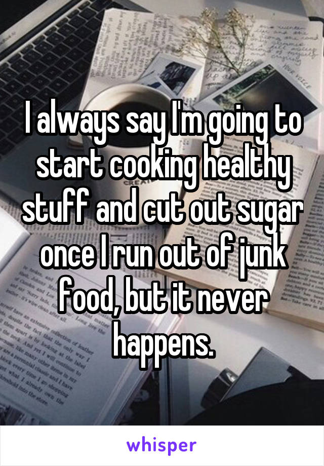 I always say I'm going to start cooking healthy stuff and cut out sugar once I run out of junk food, but it never happens.