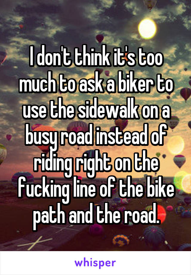 I don't think it's too much to ask a biker to use the sidewalk on a busy road instead of riding right on the fucking line of the bike path and the road.