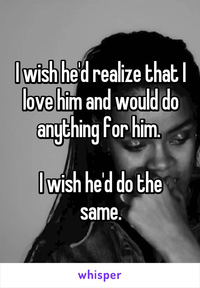 I wish he'd realize that I love him and would do anything for him. 

I wish he'd do the same.