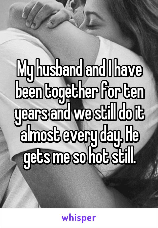 My husband and I have been together for ten years and we still do it almost every day. He gets me so hot still.