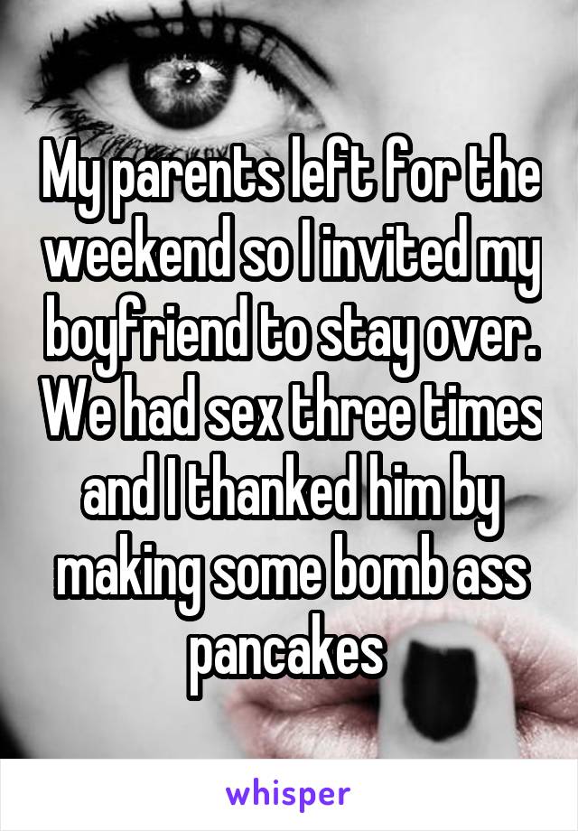 My parents left for the weekend so I invited my boyfriend to stay over. We had sex three times and I thanked him by making some bomb ass pancakes 