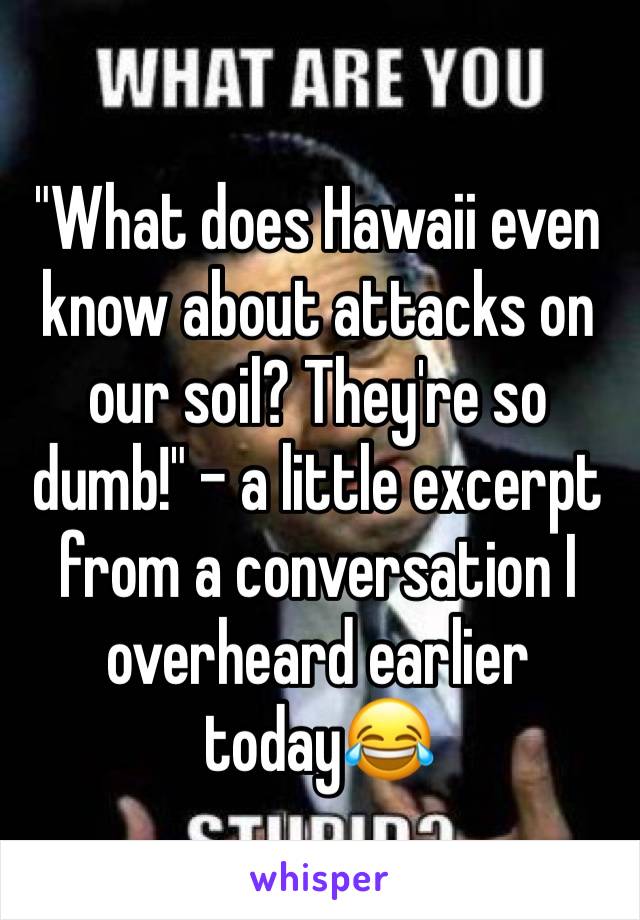 "What does Hawaii even know about attacks on our soil? They're so dumb!" - a little excerpt from a conversation I overheard earlier today😂