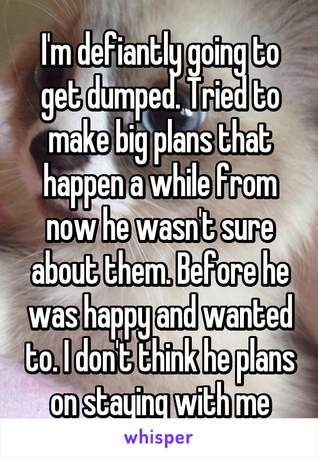 I'm defiantly going to get dumped. Tried to make big plans that happen a while from now he wasn't sure about them. Before he was happy and wanted to. I don't think he plans on staying with me