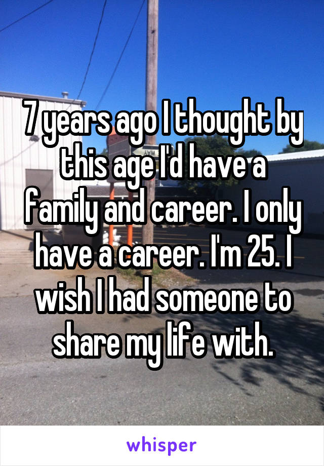 7 years ago I thought by this age I'd have a family and career. I only have a career. I'm 25. I wish I had someone to share my life with.