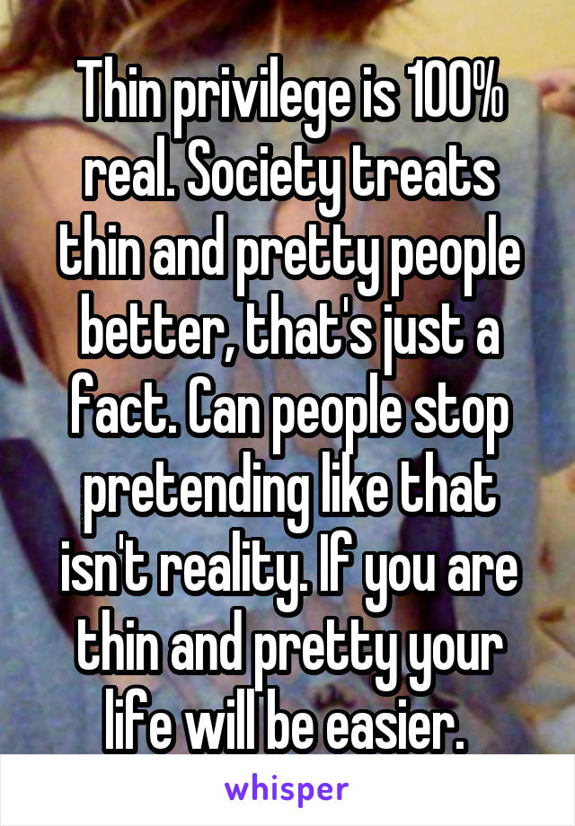 Thin privilege is 100% real. Society treats thin and pretty people better, that's just a fact. Can people stop pretending like that isn't reality. If you are thin and pretty your life will be easier. 