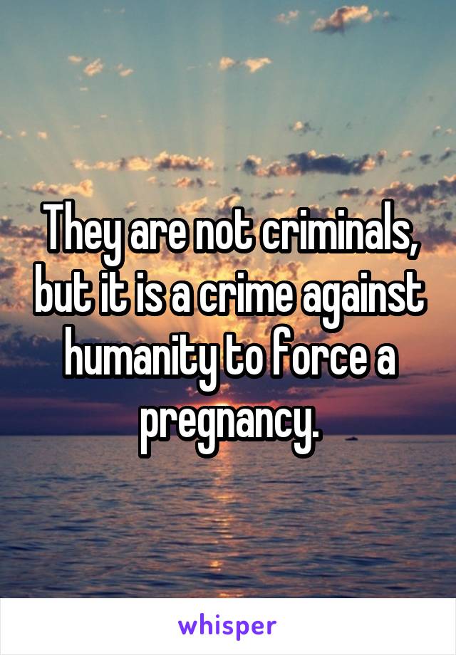 They are not criminals, but it is a crime against humanity to force a pregnancy.