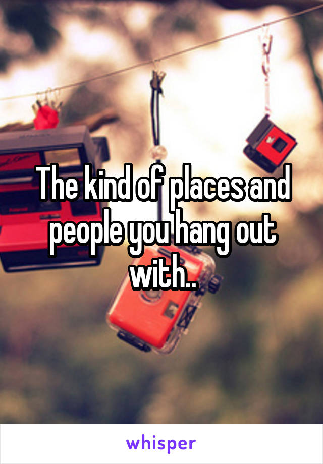 The kind of places and people you hang out with..