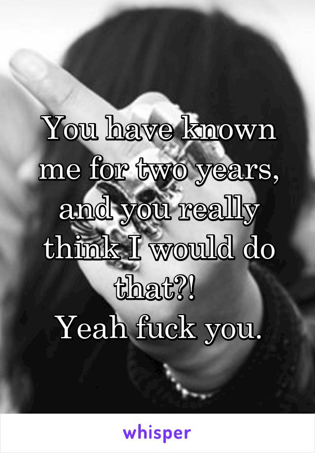 You have known me for two years, and you really think I would do that?! 
Yeah fuck you.