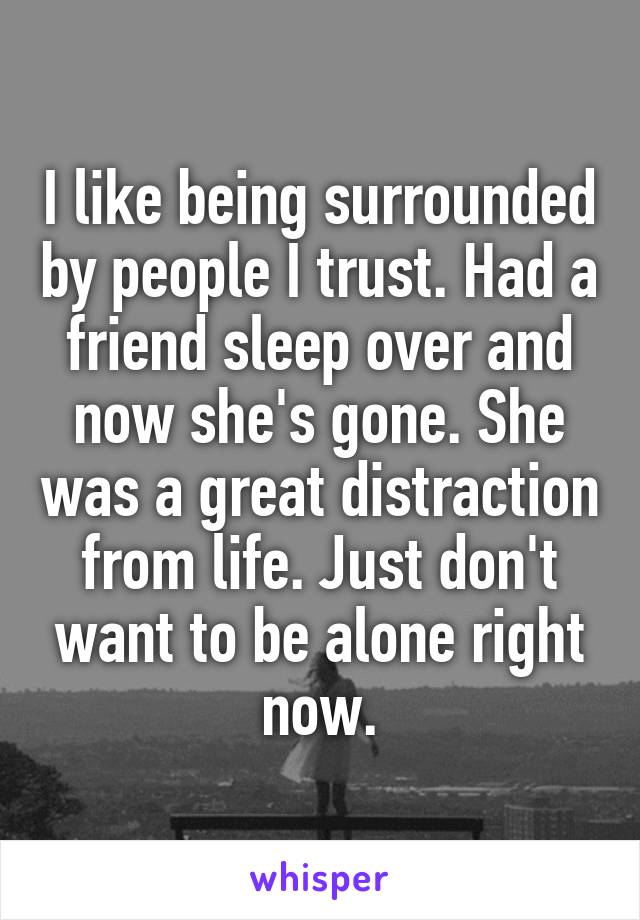 I like being surrounded by people I trust. Had a friend sleep over and now she's gone. She was a great distraction from life. Just don't want to be alone right now.