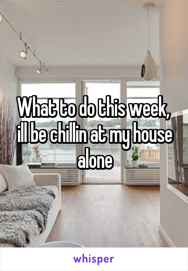 What to do this week,  ill be chillin at my house alone