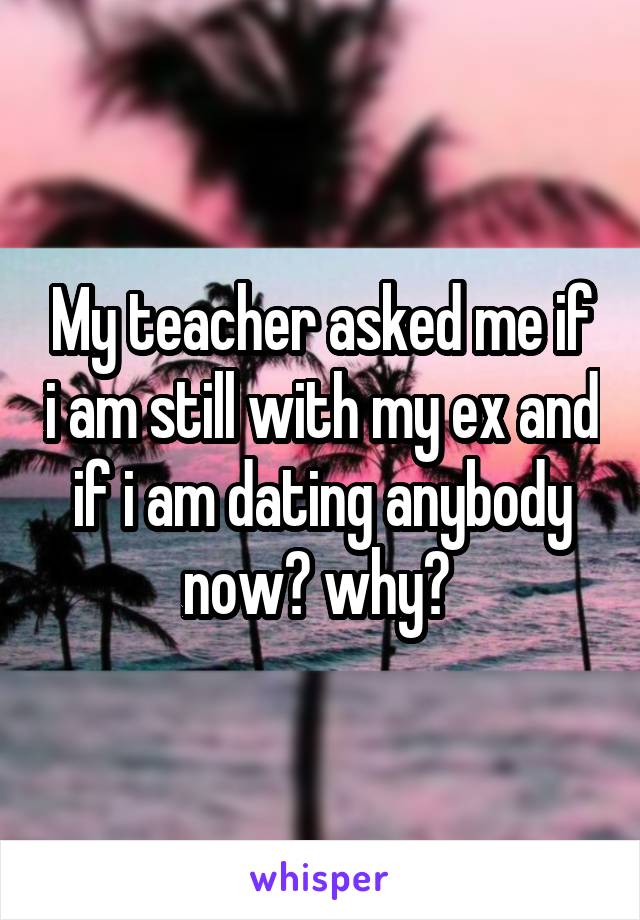 My teacher asked me if i am still with my ex and if i am dating anybody now? why? 