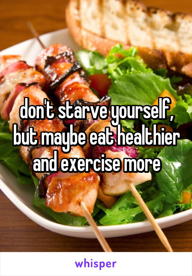 don't starve yourself, but maybe eat healthier and exercise more