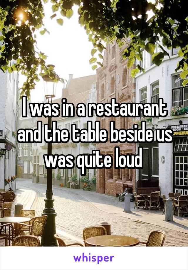 I was in a restaurant and the table beside us was quite loud 