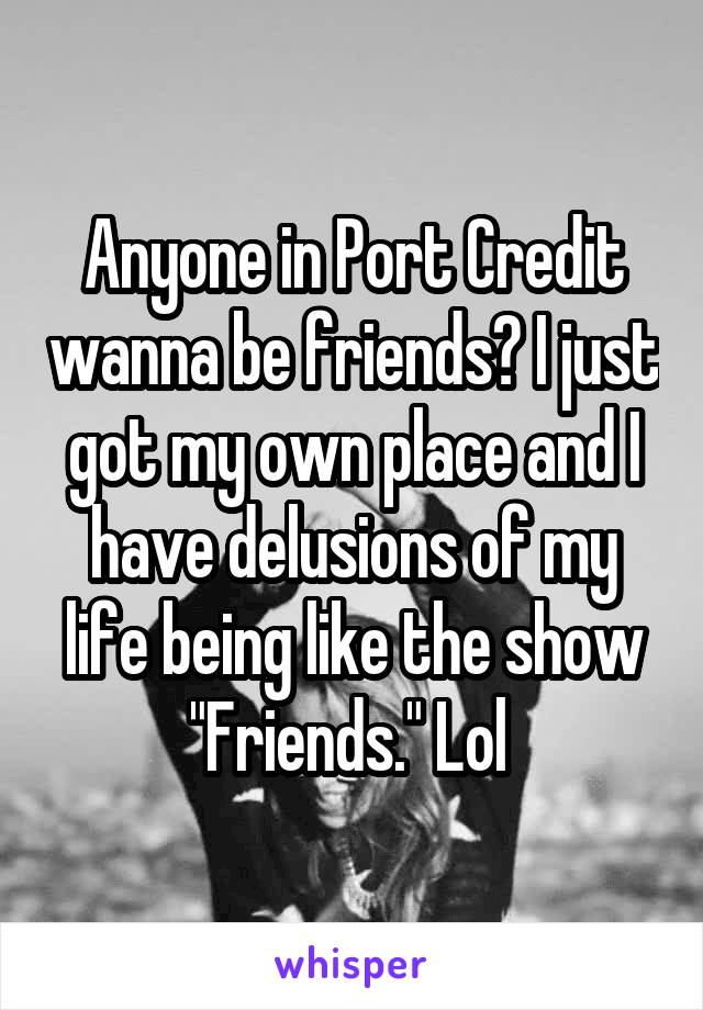 Anyone in Port Credit wanna be friends? I just got my own place and I have delusions of my life being like the show "Friends." Lol 