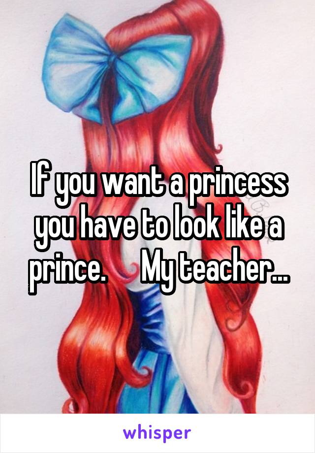 If you want a princess you have to look like a prince.      My teacher...