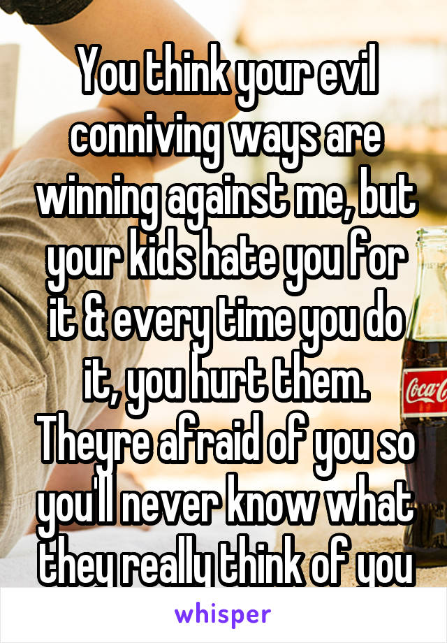 You think your evil conniving ways are winning against me, but your kids hate you for it & every time you do it, you hurt them. Theyre afraid of you so you'll never know what they really think of you