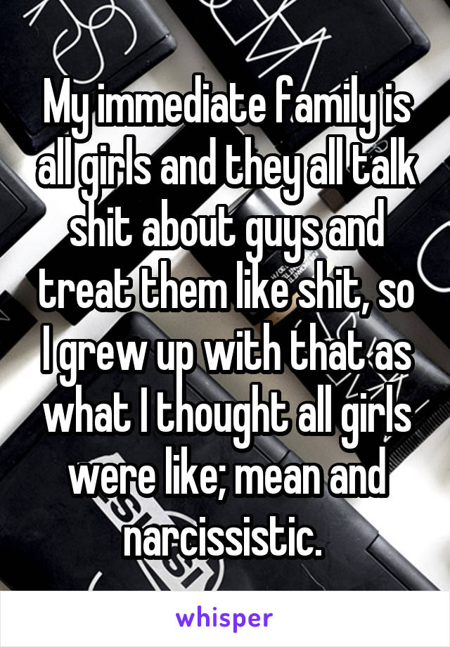 My immediate family is all girls and they all talk shit about guys and treat them like shit, so I grew up with that as what I thought all girls were like; mean and narcissistic. 