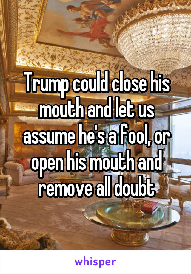 Trump could close his mouth and let us assume he's a fool, or open his mouth and remove all doubt