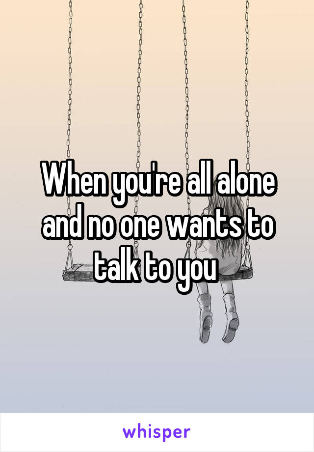 When you're all alone and no one wants to talk to you 