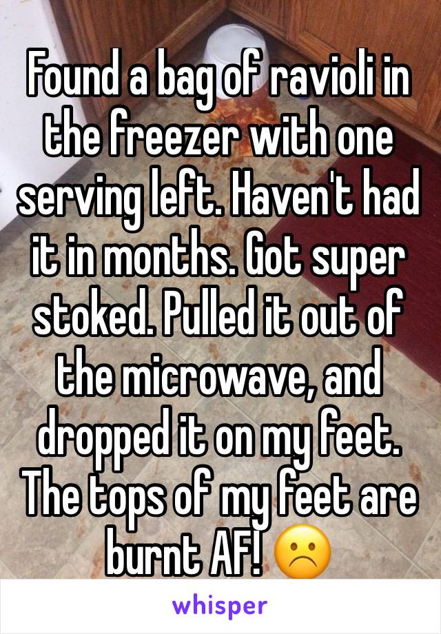 Found a bag of ravioli in the freezer with one serving left. Haven't had it in months. Got super stoked. Pulled it out of the microwave, and dropped it on my feet. The tops of my feet are burnt AF! ☹️