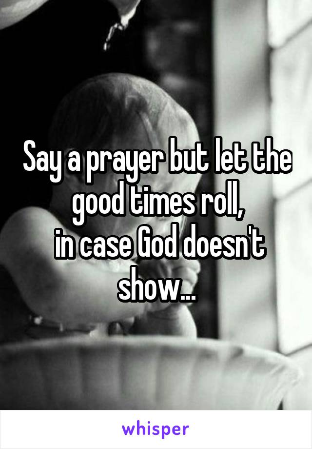 Say a prayer but let the good times roll,
 in case God doesn't show...