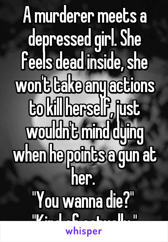 A murderer meets a depressed girl. She feels dead inside, she won't take any actions to kill herself, just wouldn't mind dying when he points a gun at her. 
"You wanna die?" 
"Kind of actually."