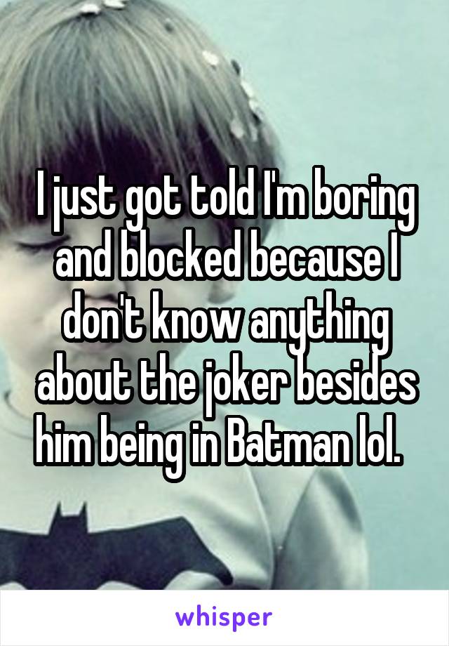 I just got told I'm boring and blocked because I don't know anything about the joker besides him being in Batman lol.  