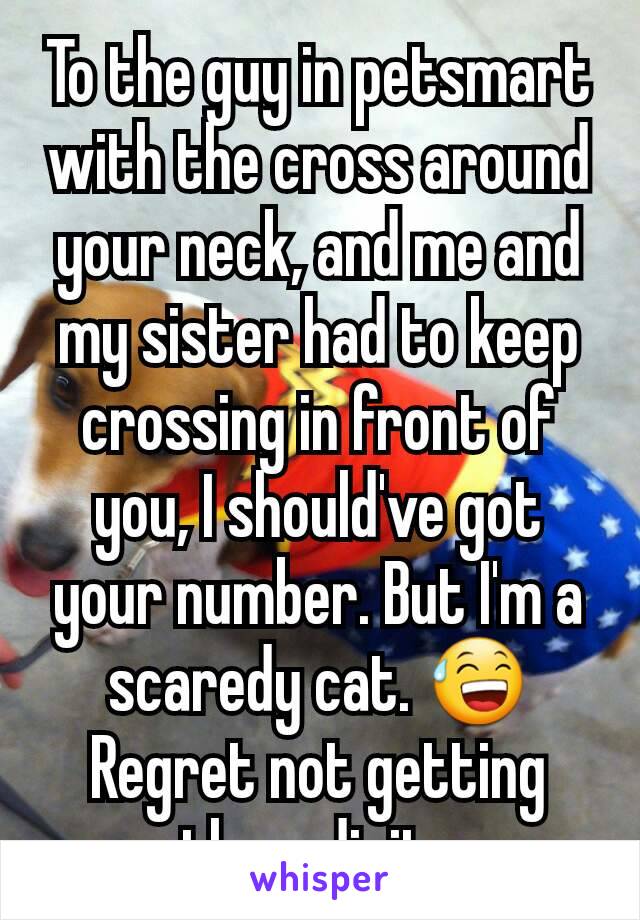 To the guy in petsmart with the cross around your neck, and me and my sister had to keep crossing in front of you, I should've got your number. But I'm a scaredy cat. 😅 Regret not getting them digits